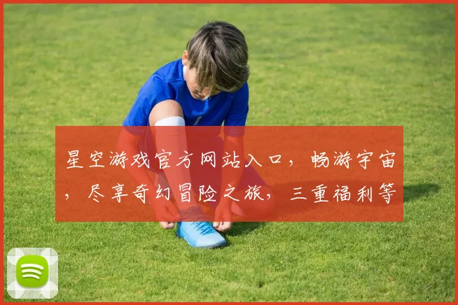 星空游戏官方网站入口，畅游宇宙，尽享奇幻冒险之旅，三重福利等你来